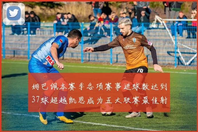 姆巴佩本赛季各项赛事进球数达到37球超越凯恩成为五大联赛最佳射手