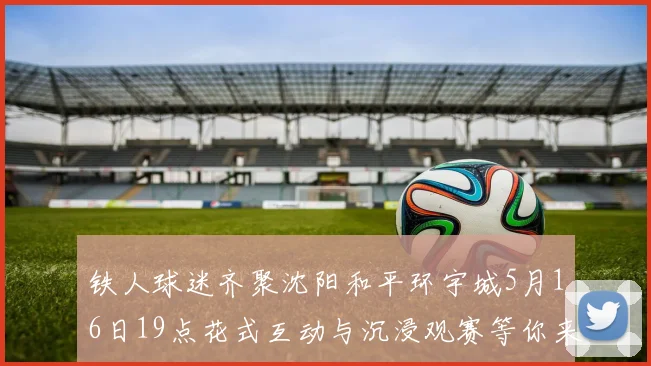 铁人球迷齐聚沈阳和平环宇城5月16日19点花式互动与沉浸观赛等你来参与