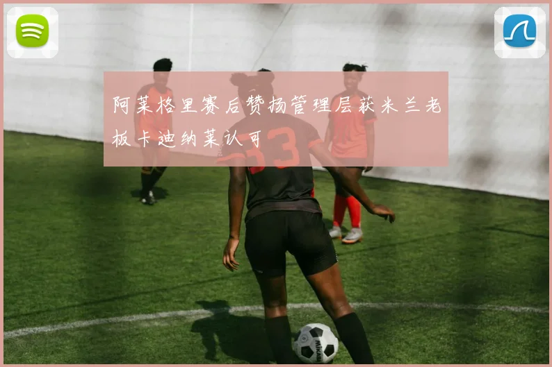 阿莱格里赛后赞扬管理层获米兰老板卡迪纳莱认可