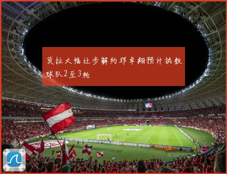 莫拉大幅让步解约邓卓翔预计执教球队2至3轮