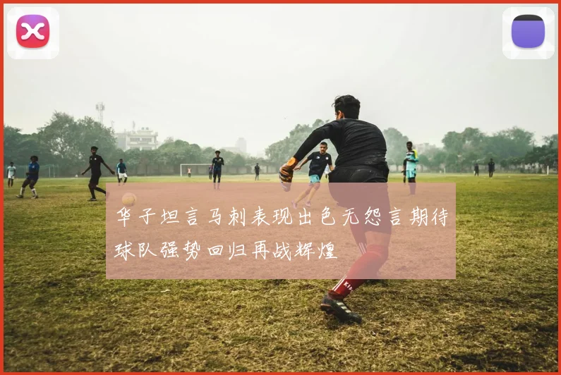 华子坦言马刺表现出色无怨言期待球队强势回归再战辉煌