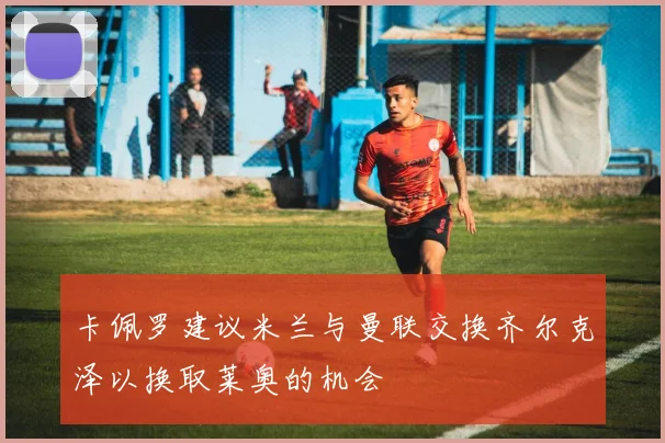 卡佩罗建议米兰与曼联交换齐尔克泽以换取莱奥的机会