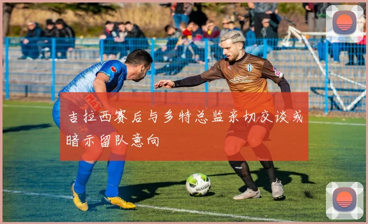吉拉西赛后与多特总监亲切交谈或暗示留队意向