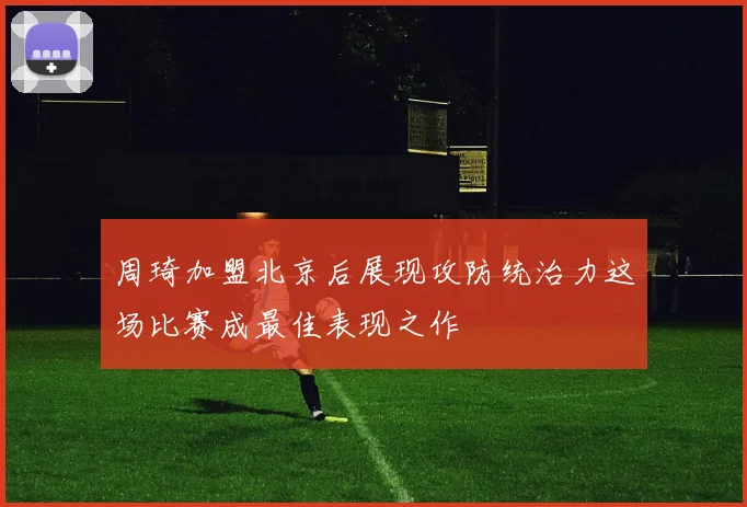 周琦加盟北京后展现攻防统治力这场比赛成最佳表现之作