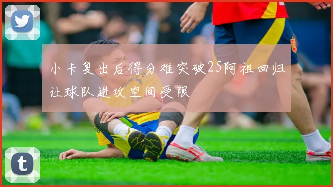 小卡复出后得分难突破25阿祖回归让球队进攻空间受限