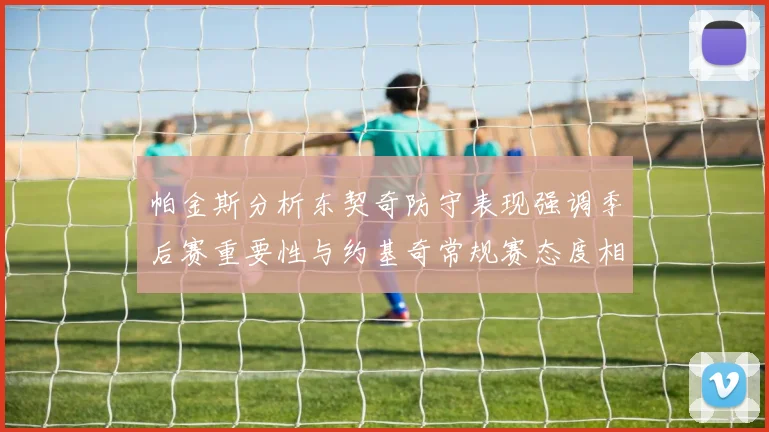 帕金斯分析东契奇防守表现强调季后赛重要性与约基奇常规赛态度相似