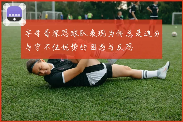 字母哥深思球队表现为何总是追分与守不住优势的困惑与反思