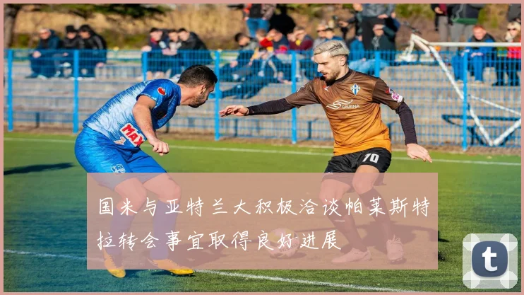 国米与亚特兰大积极洽谈帕莱斯特拉转会事宜取得良好进展