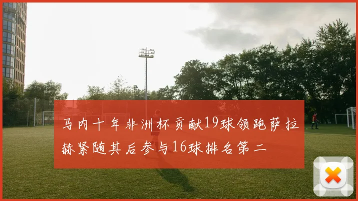 马内十年非洲杯贡献19球领跑萨拉赫紧随其后参与16球排名第二