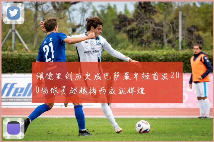 佩德里创历史成巴萨最年轻首发200场球员超越梅西成就辉煌