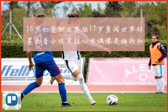 16岁初登职业赛场17岁勇闯世界杯墨西哥小将莫拉心中偶像是梅西和C罗