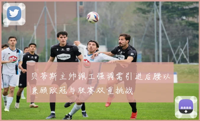 贝蒂斯主帅佩工强调需引进后腰以兼顾欧冠与联赛双重挑战